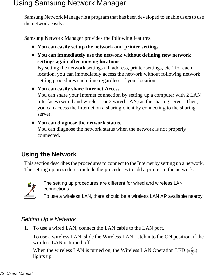 72  Users ManualUsing Samsung Network ManagerSamsung Network Manager is a program that has been developed to enable users to use the network easily.Samsung Network Manager provides the following features.•You can easily set up the network and printer settings.•You can immediately use the network without defining new network settings again after moving locations.By setting the network settings (IP address, printer settings, etc.) for each location, you can immediately access the network without following network setting procedures each time regardless of your location.•You can easily share Internet Access.You can share your Internet connection by setting up a computer with 2 LAN interfaces (wired and wireless, or 2 wired LAN) as the sharing server. Then, you can access the Internet on a sharing client by connecting to the sharing server.•You can diagnose the network status.You can diagnose the network status when the network is not properly connected.Using the Network This section describes the procedures to connect to the Internet by setting up a network. The setting up procedures include the procedures to add a printer to the network.The setting up procedures are different for wired and wireless LAN connections.To use a wireless LAN, there should be a wireless LAN AP available nearby.Setting Up a Network1. To use a wired LAN, connect the LAN cable to the LAN port.To use a wireless LAN, slide the Wireless LAN Latch into the ON position, if the wireless LAN is turned off.When the wireless LAN is turned on, the Wireless LAN Operation LED ( ) lights up.