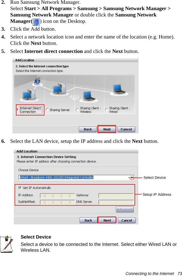 Connecting to the Internet   732. Run Samsung Network Manager.Select Start &gt; All Programs &gt; Samsung &gt; Samsung Network Manager &gt; Samsung Network Manager or double click the Samsung Network Manager( ) icon on the Desktop.3. Click the Add button.4. Select a network location icon and enter the name of the location (e.g. Home). Click the Next button.5. Select Internet direct connection and click the Next button.6. Select the LAN device, setup the IP address and click the Next button.Select DeviceSelect a device to be connected to the Internet. Select either Wired LAN or Wireless LAN.Select DeviceSetup IP Address
