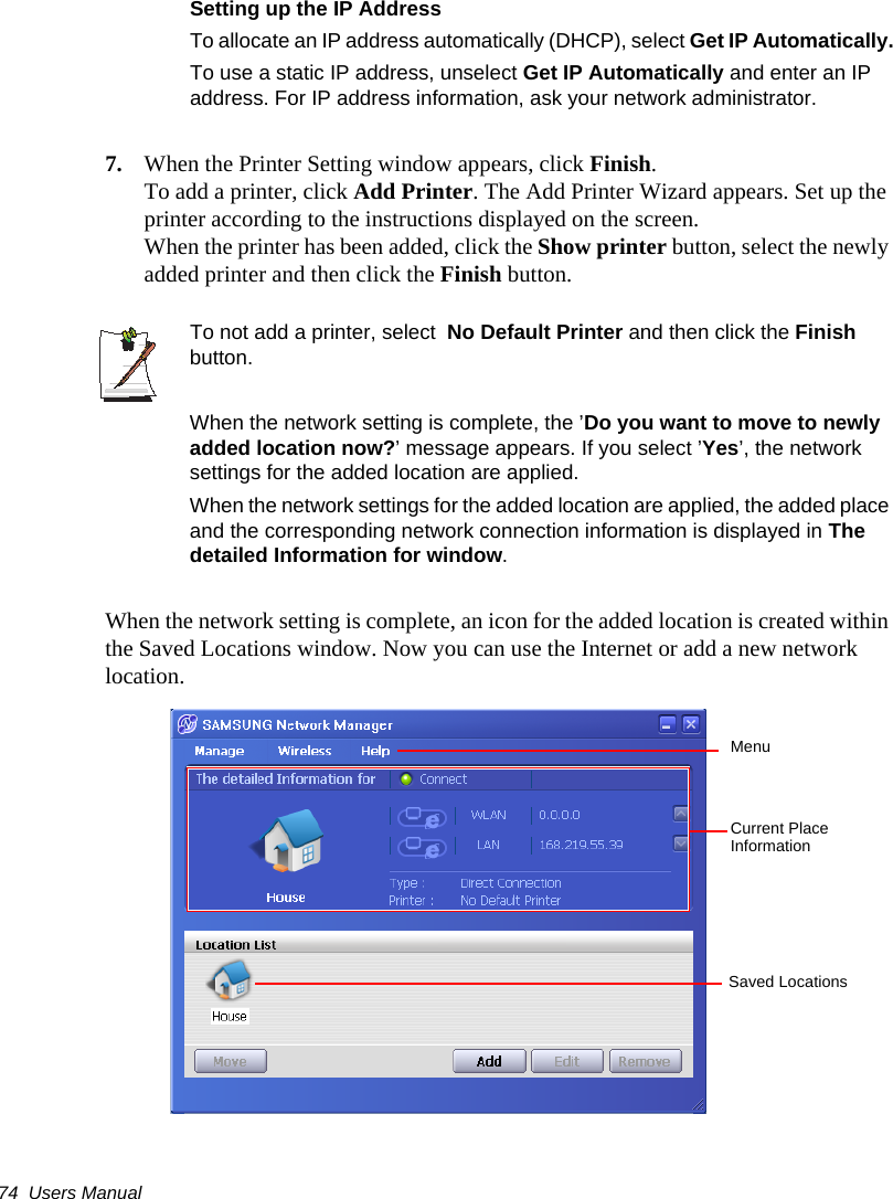 74  Users ManualSetting up the IP AddressTo allocate an IP address automatically (DHCP), select Get IP Automatically.To use a static IP address, unselect Get IP Automatically and enter an IP address. For IP address information, ask your network administrator.7. When the Printer Setting window appears, click Finish.To add a printer, click Add Printer. The Add Printer Wizard appears. Set up the printer according to the instructions displayed on the screen.When the printer has been added, click the Show printer button, select the newly added printer and then click the Finish button.To not add a printer, select  No Default Printer and then click the Finish button.When the network setting is complete, the ’Do you want to move to newly added location now?’ message appears. If you select ’Yes’, the network settings for the added location are applied.When the network settings for the added location are applied, the added place and the corresponding network connection information is displayed in The detailed Information for window.When the network setting is complete, an icon for the added location is created within the Saved Locations window. Now you can use the Internet or add a new network location.MenuCurrent Place Information Saved Locations