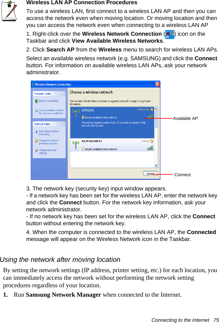 Connecting to the Internet   75Wireless LAN AP Connection ProceduresTo use a wireless LAN, first connect to a wireless LAN AP and then you can access the network even when moving location. Or moving location and then you can access the network even when connecting to a wireless LAN AP1. Right-click over the Wireless Network Connection ( ) icon on the Taskbar and click View Available Wireless Networks.2. Click Search AP from the Wireless menu to search for wireless LAN APs.Select an available wireless network (e.g. SAMSUNG) and click the Connect button. For information on available wireless LAN APs, ask your network administrator.3. The network key (security key) input window appears.- If a network key has been set for the wireless LAN AP, enter the network key and click the Connect button. For the network key information, ask your network administrator.- If no network key has been set for the wireless LAN AP, click the Connect button without entering the network key.4. When the computer is connected to the wireless LAN AP, the Connected message will appear on the Wireless Network icon in the Taskbar.Using the network after moving locationBy setting the network settings (IP address, printer setting, etc.) for each location, you can immediately access the network without performing the network setting procedures regardless of your location.1. Run Samsung Network Manager when connected to the Internet.Available APConnect