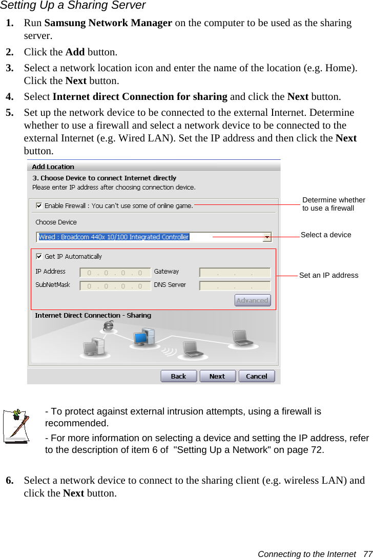 Connecting to the Internet   77Setting Up a Sharing Server 1. Run Samsung Network Manager on the computer to be used as the sharing server.2. Click the Add button.3. Select a network location icon and enter the name of the location (e.g. Home). Click the Next button.4. Select Internet direct Connection for sharing and click the Next button.5. Set up the network device to be connected to the external Internet. Determine whether to use a firewall and select a network device to be connected to the external Internet (e.g. Wired LAN). Set the IP address and then click the Next button.- To protect against external intrusion attempts, using a firewall is recommended.- For more information on selecting a device and setting the IP address, refer to the description of item 6 of  &quot;Setting Up a Network&quot; on page 72.6. Select a network device to connect to the sharing client (e.g. wireless LAN) and click the Next button.Determine whether to use a firewallSelect a deviceSet an IP address