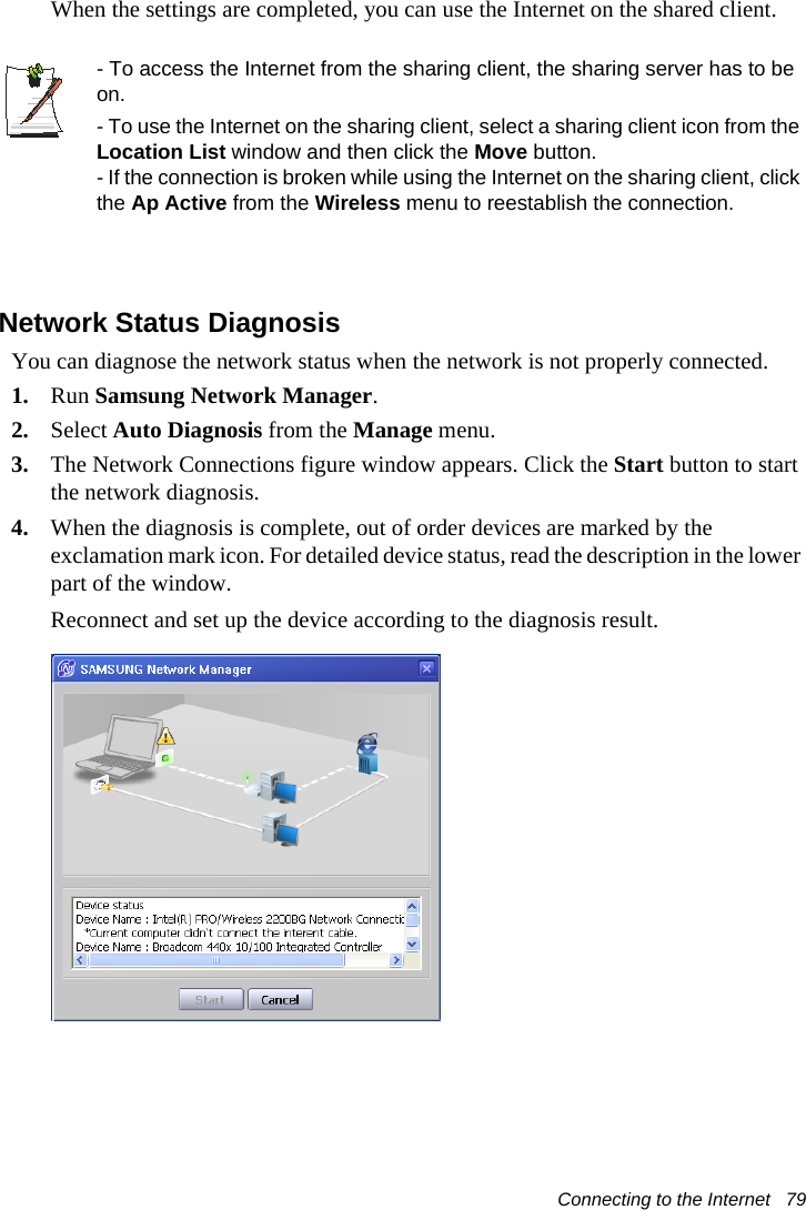 Connecting to the Internet   79When the settings are completed, you can use the Internet on the shared client.- To access the Internet from the sharing client, the sharing server has to be on.- To use the Internet on the sharing client, select a sharing client icon from the Location List window and then click the Move button.- If the connection is broken while using the Internet on the sharing client, click the Ap Active from the Wireless menu to reestablish the connection.Network Status DiagnosisYou can diagnose the network status when the network is not properly connected.1. Run Samsung Network Manager.2. Select Auto Diagnosis from the Manage menu.3. The Network Connections figure window appears. Click the Start button to start the network diagnosis.4. When the diagnosis is complete, out of order devices are marked by the exclamation mark icon. For detailed device status, read the description in the lower part of the window.Reconnect and set up the device according to the diagnosis result.