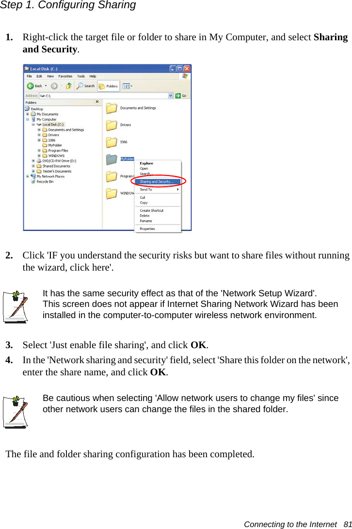 Connecting to the Internet   81Step 1. Configuring Sharing1. Right-click the target file or folder to share in My Computer, and select Sharing and Security.2. Click &apos;IF you understand the security risks but want to share files without running the wizard, click here&apos;.It has the same security effect as that of the &apos;Network Setup Wizard&apos;.This screen does not appear if Internet Sharing Network Wizard has been installed in the computer-to-computer wireless network environment. 3. Select &apos;Just enable file sharing&apos;, and click OK.4. In the &apos;Network sharing and security&apos; field, select &apos;Share this folder on the network&apos;, enter the share name, and click OK.Be cautious when selecting &apos;Allow network users to change my files&apos; since other network users can change the files in the shared folder.The file and folder sharing configuration has been completed.