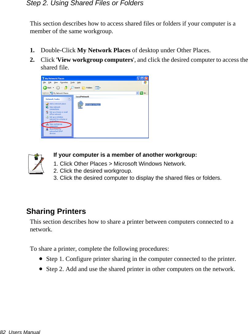 82  Users ManualStep 2. Using Shared Files or FoldersThis section describes how to access shared files or folders if your computer is a member of the same workgroup.1. Double-Click My Network Places of desktop under Other Places. 2. Click &apos;View workgroup computers&apos;, and click the desired computer to access the shared file.If your computer is a member of another workgroup:1. Click Other Places &gt; Microsoft Windows Network.2. Click the desired workgroup.3. Click the desired computer to display the shared files or folders. Sharing PrintersThis section describes how to share a printer between computers connected to a network.To share a printer, complete the following procedures:•Step 1. Configure printer sharing in the computer connected to the printer.•Step 2. Add and use the shared printer in other computers on the network.