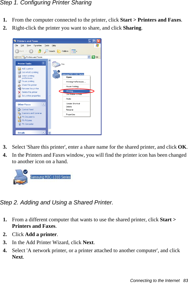 Connecting to the Internet   83Step 1. Configuring Printer Sharing1. From the computer connected to the printer, click Start &gt; Printers and Faxes. 2. Right-click the printer you want to share, and click Sharing.3. Select &apos;Share this printer&apos;, enter a share name for the shared printer, and click OK.4. In the Printers and Faxes window, you will find the printer icon has been changed to another icon on a hand.Step 2. Adding and Using a Shared Printer. 1. From a different computer that wants to use the shared printer, click Start &gt; Printers and Faxes.2. Click Add a printer.3. In the Add Printer Wizard, click Next.4. Select &apos;A network printer, or a printer attached to another computer&apos;, and click Next.