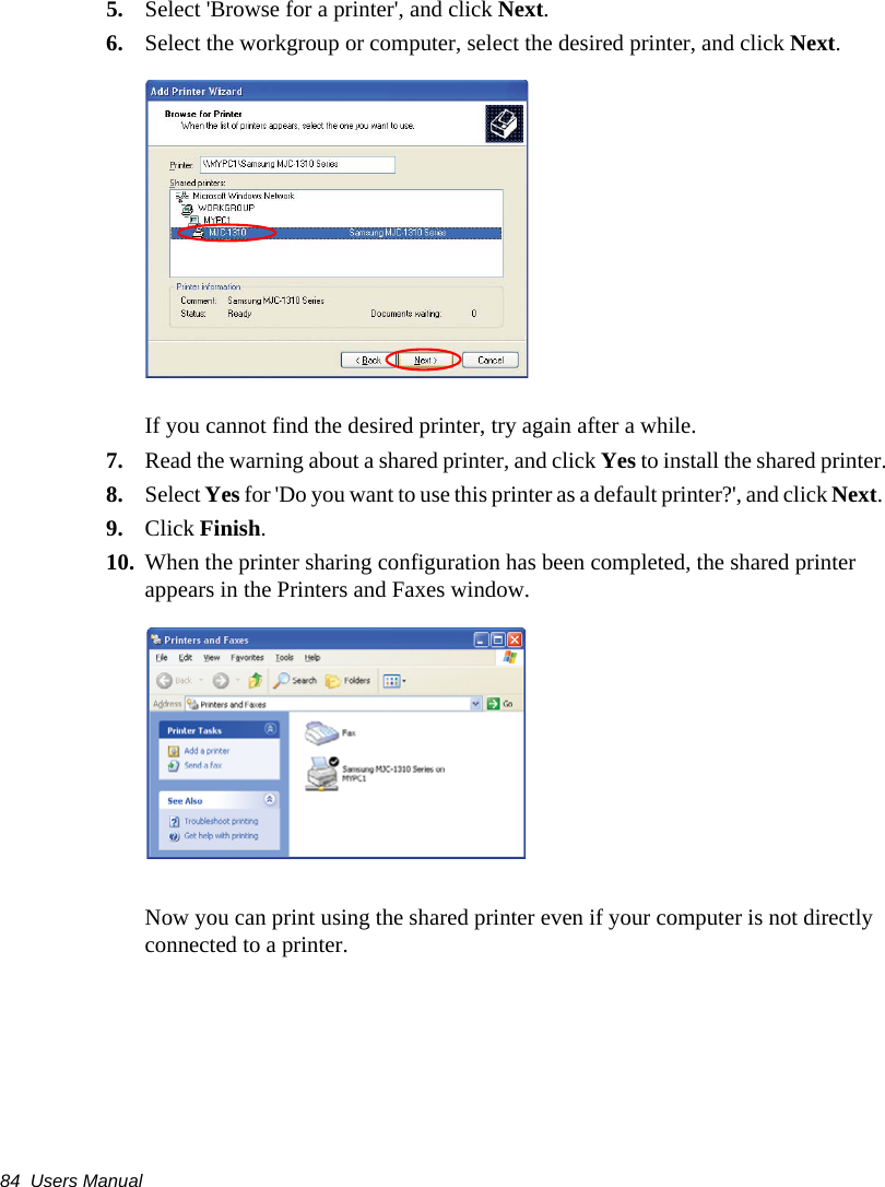 84  Users Manual5. Select &apos;Browse for a printer&apos;, and click Next.6. Select the workgroup or computer, select the desired printer, and click Next.If you cannot find the desired printer, try again after a while.7. Read the warning about a shared printer, and click Yes to install the shared printer.8. Select Yes for &apos;Do you want to use this printer as a default printer?&apos;, and click Next. 9. Click Finish.10. When the printer sharing configuration has been completed, the shared printer appears in the Printers and Faxes window.Now you can print using the shared printer even if your computer is not directly connected to a printer.