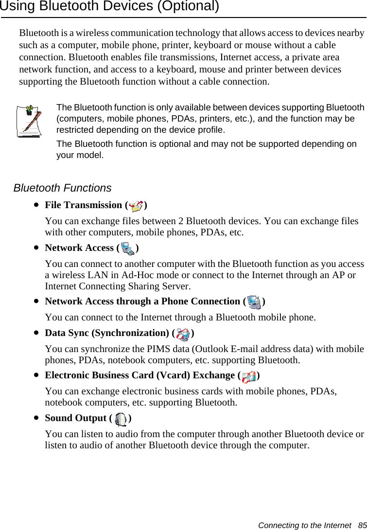 Connecting to the Internet   85Using Bluetooth Devices (Optional)Bluetooth is a wireless communication technology that allows access to devices nearby such as a computer, mobile phone, printer, keyboard or mouse without a cable connection. Bluetooth enables file transmissions, Internet access, a private area network function, and access to a keyboard, mouse and printer between devices supporting the Bluetooth function without a cable connection.The Bluetooth function is only available between devices supporting Bluetooth (computers, mobile phones, PDAs, printers, etc.), and the function may be restricted depending on the device profile.The Bluetooth function is optional and may not be supported depending on your model.Bluetooth Functions•File Transmission ( )You can exchange files between 2 Bluetooth devices. You can exchange files with other computers, mobile phones, PDAs, etc.•Network Access ( )You can connect to another computer with the Bluetooth function as you access a wireless LAN in Ad-Hoc mode or connect to the Internet through an AP or Internet Connecting Sharing Server.•Network Access through a Phone Connection ( )You can connect to the Internet through a Bluetooth mobile phone.•Data Sync (Synchronization) ( )You can synchronize the PIMS data (Outlook E-mail address data) with mobile phones, PDAs, notebook computers, etc. supporting Bluetooth.•Electronic Business Card (Vcard) Exchange ( )You can exchange electronic business cards with mobile phones, PDAs, notebook computers, etc. supporting Bluetooth.•Sound Output ( )You can listen to audio from the computer through another Bluetooth device or listen to audio of another Bluetooth device through the computer.