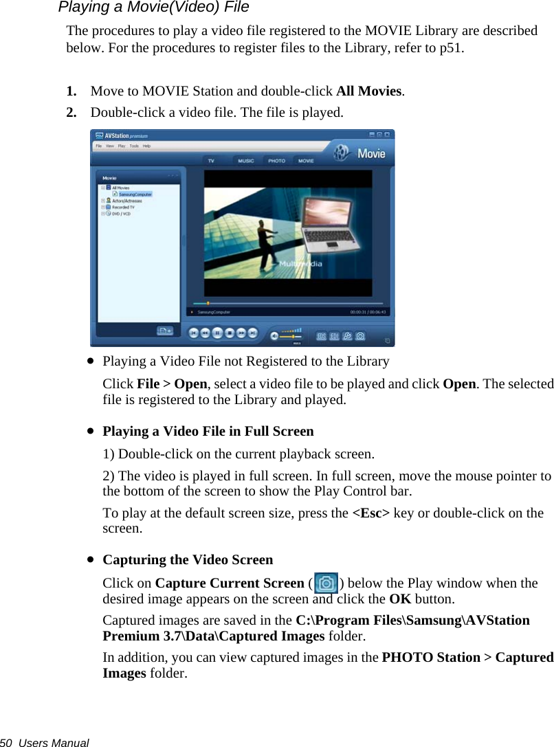 50  Users ManualPlaying a Movie(Video) FileThe procedures to play a video file registered to the MOVIE Library are described below. For the procedures to register files to the Library, refer to p51.1. Move to MOVIE Station and double-click All Movies.2. Double-click a video file. The file is played.•Playing a Video File not Registered to the LibraryClick File &gt; Open, select a video file to be played and click Open. The selected file is registered to the Library and played.•Playing a Video File in Full Screen1) Double-click on the current playback screen. 2) The video is played in full screen. In full screen, move the mouse pointer to the bottom of the screen to show the Play Control bar.To play at the default screen size, press the &lt;Esc&gt; key or double-click on the screen.•Capturing the Video ScreenClick on Capture Current Screen ( ) below the Play window when the desired image appears on the screen and click the OK button.Captured images are saved in the C:\Program Files\Samsung\AVStation Premium 3.7\Data\Captured Images folder.In addition, you can view captured images in the PHOTO Station &gt; Captured Images folder.