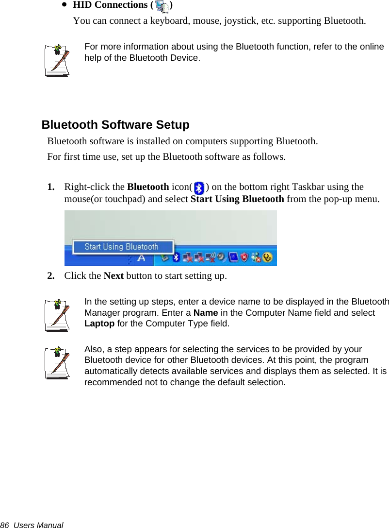 86  Users Manual•HID Connections ( )You can connect a keyboard, mouse, joystick, etc. supporting Bluetooth. For more information about using the Bluetooth function, refer to the online help of the Bluetooth Device.Bluetooth Software Setup Bluetooth software is installed on computers supporting Bluetooth.For first time use, set up the Bluetooth software as follows.1. Right-click the Bluetooth icon( ) on the bottom right Taskbar using the mouse(or touchpad) and select Start Using Bluetooth from the pop-up menu.2. Click the Next button to start setting up.In the setting up steps, enter a device name to be displayed in the Bluetooth Manager program. Enter a Name in the Computer Name field and select Laptop for the Computer Type field.Also, a step appears for selecting the services to be provided by your Bluetooth device for other Bluetooth devices. At this point, the program automatically detects available services and displays them as selected. It is recommended not to change the default selection.
