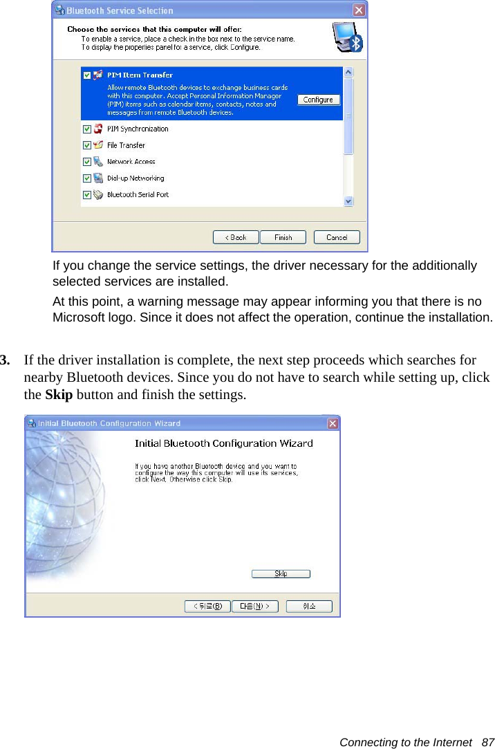 Connecting to the Internet   87If you change the service settings, the driver necessary for the additionally selected services are installed.At this point, a warning message may appear informing you that there is no Microsoft logo. Since it does not affect the operation, continue the installation.3. If the driver installation is complete, the next step proceeds which searches for nearby Bluetooth devices. Since you do not have to search while setting up, click the Skip button and finish the settings.