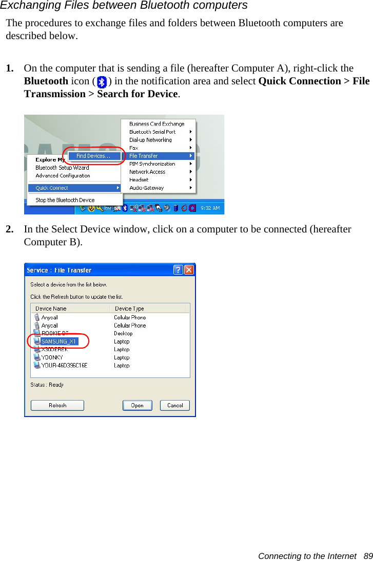 Connecting to the Internet   89Exchanging Files between Bluetooth computersThe procedures to exchange files and folders between Bluetooth computers are described below.1. On the computer that is sending a file (hereafter Computer A), right-click the Bluetooth icon ( ) in the notification area and select Quick Connection &gt; File Transmission &gt; Search for Device.2. In the Select Device window, click on a computer to be connected (hereafter Computer B).