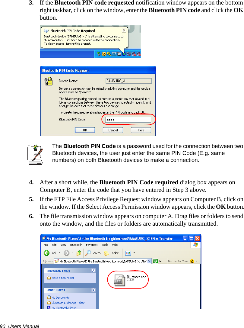 90  Users Manual3. If the Bluetooth PIN code requested notification window appears on the bottom right taskbar, click on the window, enter the Bluetooth PIN code and click the OK button.The Bluetooth PIN Code is a password used for the connection between two Bluetooth devices, the user just enter the same PIN Code (E.g. same numbers) on both Bluetooth devices to make a connection.4. After a short while, the Bluetooth PIN Code required dialog box appears on Computer B, enter the code that you have entered in Step 3 above.5. If the FTP File Access Privilege Request window appears on Computer B, click on the window. If the Select Access Permission window appears, click the OK button.6. The file transmission window appears on computer A. Drag files or folders to send onto the window, and the files or folders are automatically transmitted.