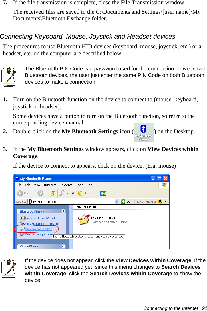 Connecting to the Internet   917. If the file transmission is complete, close the File Transmission window.The received files are saved in the C:\Documents and Settings\[user name]\My Documents\Bluetooth Exchange folder.Connecting Keyboard, Mouse, Joystick and Headset devicesThe procedures to use Bluetooth HID devices (keyboard, mouse, joystick, etc.) or a headset, etc. on the computer are described below.The Bluetooth PIN Code is a password used for the connection between two Bluetooth devices, the user just enter the same PIN Code on both Bluetooth devices to make a connection.1. Turn on the Bluetooth function on the device to connect to (mouse, keyboard, joystick or headset).Some devices have a button to turn on the Bluetooth function, so refer to the corresponding device manual.2. Double-click on the My Bluetooth Settings icon ( ) on the Desktop.3. If the My Bluetooth Settings window appears, click on View Devices within Coverage.If the device to connect to appears, click on the device. (E.g. mouse)If the device does not appear, click the View Devices within Coverage. If the device has not appeared yet, since this menu changes to Search Devices within Coverage, click the Search Devices within Coverage to show the device.
