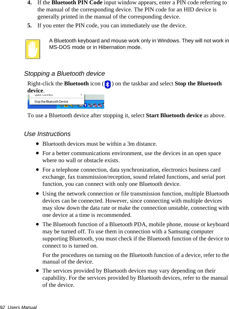 92  Users Manual4. If the Bluetooth PIN Code input window appears, enter a PIN code referring to the manual of the corresponding device. The PIN code for an HID device is generally printed in the manual of the corresponding device.5. If you enter the PIN code, you can immediately use the device.A Bluetooth keyboard and mouse work only in Windows. They will not work in MS-DOS mode or in Hibernation mode.Stopping a Bluetooth deviceRight-click the Bluetooth icon ( ) on the taskbar and select Stop the Bluetooth device.To use a Bluetooth device after stopping it, select Start Bluetooth device as above.Use Instructions•Bluetooth devices must be within a 3m distance.•For a better communications environment, use the devices in an open space where no wall or obstacle exists.•For a telephone connection, data synchronization, electronics business card exchange, fax transmission/reception, sound related functions, and serial port function, you can connect with only one Bluetooth device.•Using the network connection or file transmission function, multiple Bluetooth devices can be connected. However, since connecting with multiple devices may slow down the data rate or make the connection unstable, connecting with one device at a time is recommended.•The Bluetooth function of a Bluetooth PDA, mobile phone, mouse or keyboard may be turned off. To use them in connection with a Samsung computer supporting Bluetooth, you must check if the Bluetooth function of the device to connect to is turned on. For the procedures on turning on the Bluetooth function of a device, refer to the manual of the device.•The services provided by Bluetooth devices may vary depending on their capability. For the services provided by Bluetooth devices, refer to the manual of the device.