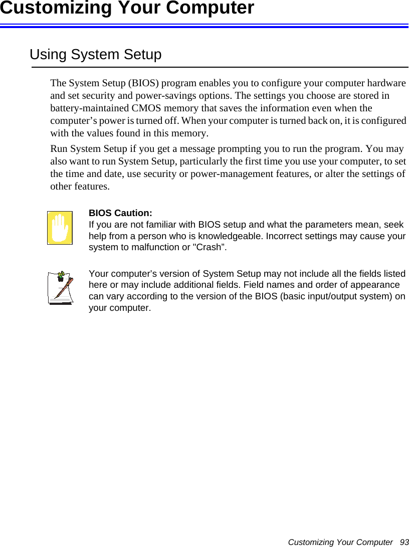 Customizing Your Computer   93Customizing Your ComputerUsing System SetupThe System Setup (BIOS) program enables you to configure your computer hardware and set security and power-savings options. The settings you choose are stored in battery-maintained CMOS memory that saves the information even when the computer’s power is turned off. When your computer is turned back on, it is configured with the values found in this memory. Run System Setup if you get a message prompting you to run the program. You may also want to run System Setup, particularly the first time you use your computer, to set the time and date, use security or power-management features, or alter the settings of other features. BIOS Caution: If you are not familiar with BIOS setup and what the parameters mean, seek help from a person who is knowledgeable. Incorrect settings may cause your system to malfunction or &quot;Crash”. Your computer’s version of System Setup may not include all the fields listed here or may include additional fields. Field names and order of appearance can vary according to the version of the BIOS (basic input/output system) on your computer.