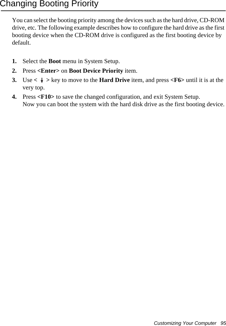 Customizing Your Computer   95Changing Booting PriorityYou can select the booting priority among the devices such as the hard drive, CD-ROM drive, etc. The following example describes how to configure the hard drive as the first booting device when the CD-ROM drive is configured as the first booting device by default.1. Select the Boot menu in System Setup.2. Press &lt;Enter&gt; on Boot Device Priority item.3. Use &lt;&gt; key to move to the Hard Drive item, and press &lt;F6&gt; until it is at the very top.4. Press &lt;F10&gt; to save the changed configuration, and exit System Setup.Now you can boot the system with the hard disk drive as the first booting device.