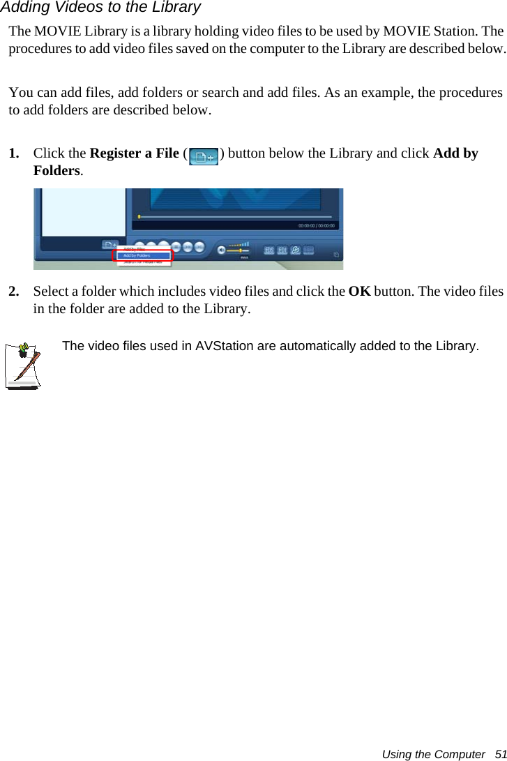 Using the Computer   51Adding Videos to the LibraryThe MOVIE Library is a library holding video files to be used by MOVIE Station. The procedures to add video files saved on the computer to the Library are described below.You can add files, add folders or search and add files. As an example, the procedures to add folders are described below.1. Click the Register a File ( ) button below the Library and click Add by Folders.2. Select a folder which includes video files and click the OK button. The video files in the folder are added to the Library.The video files used in AVStation are automatically added to the Library.