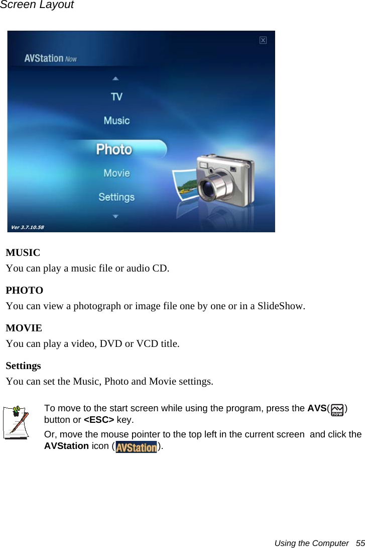 Using the Computer   55Screen LayoutMUSICYou can play a music file or audio CD.PHOTOYou can view a photograph or image file one by one or in a SlideShow.MOVIEYou can play a video, DVD or VCD title.SettingsYou can set the Music, Photo and Movie settings.To move to the start screen while using the program, press the AVS() button or &lt;ESC&gt; key. Or, move the mouse pointer to the top left in the current screen  and click the AVStation icon ( ).
