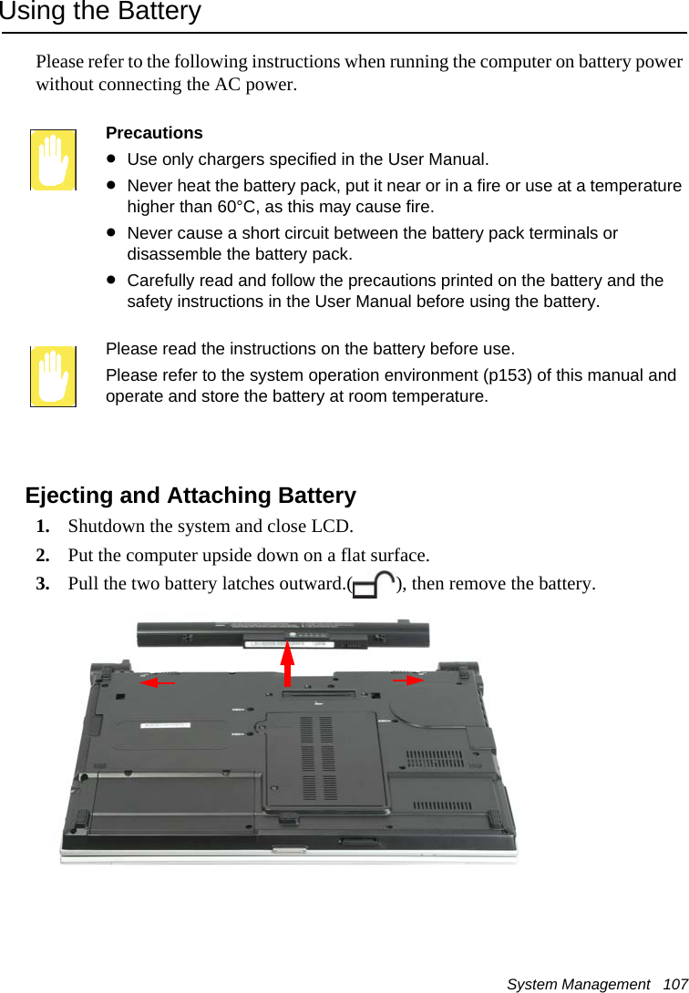 System Management   107Using the BatteryPlease refer to the following instructions when running the computer on battery power without connecting the AC power.Precautions•Use only chargers specified in the User Manual.•Never heat the battery pack, put it near or in a fire or use at a temperature higher than 60°C, as this may cause fire.•Never cause a short circuit between the battery pack terminals or disassemble the battery pack. •Carefully read and follow the precautions printed on the battery and the safety instructions in the User Manual before using the battery.Please read the instructions on the battery before use.Please refer to the system operation environment (p153) of this manual and operate and store the battery at room temperature.Ejecting and Attaching Battery1. Shutdown the system and close LCD.2. Put the computer upside down on a flat surface.3. Pull the two battery latches outward.( ), then remove the battery.