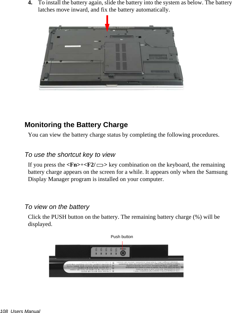 108  Users Manual4. To install the battery again, slide the battery into the system as below. The battery latches move inward, and fix the battery automatically.Monitoring the Battery ChargeYou can view the battery charge status by completing the following procedures.To use the shortcut key to viewIf you press the &lt;Fn&gt;+&lt;F2/ &gt; key combination on the keyboard, the remaining battery charge appears on the screen for a while. It appears only when the Samsung Display Manager program is installed on your computer. To view on the batteryClick the PUSH button on the battery. The remaining battery charge (%) will be displayed.Push button