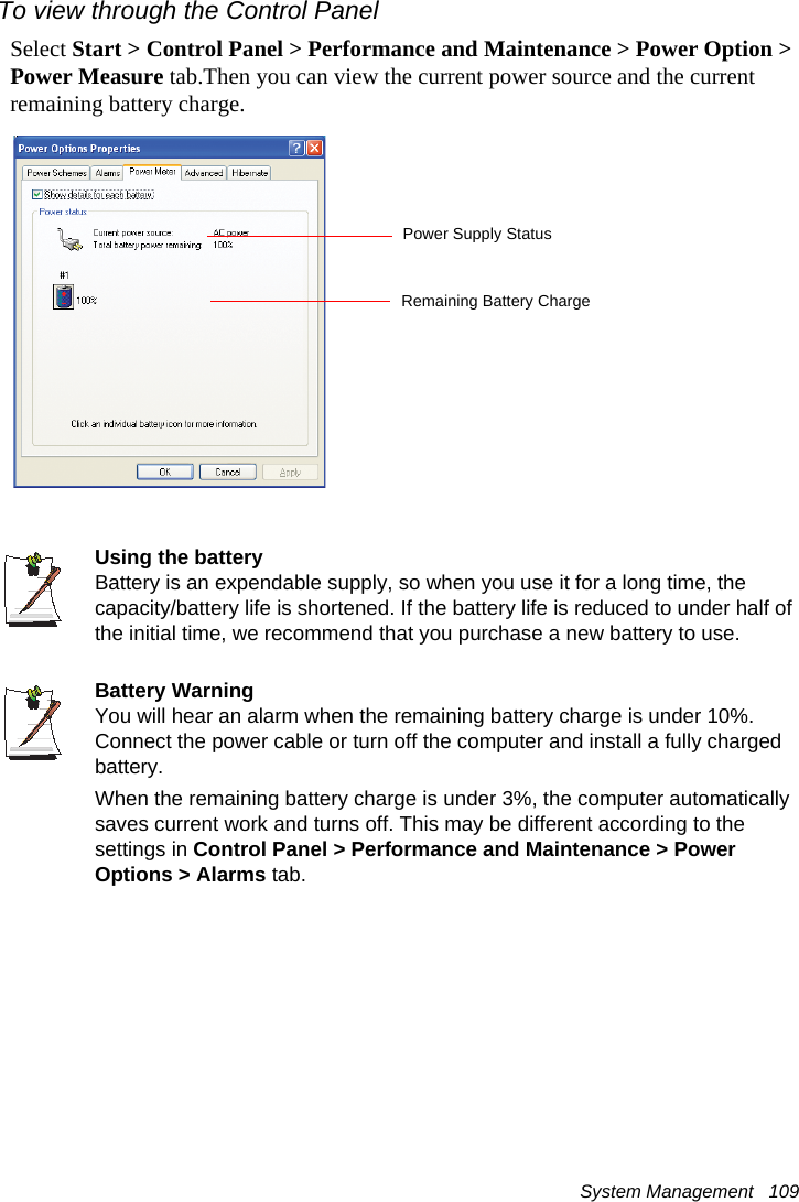 System Management   109To view through the Control PanelSelect Start &gt; Control Panel &gt; Performance and Maintenance &gt; Power Option &gt; Power Measure tab.Then you can view the current power source and the current remaining battery charge.Using the batteryBattery is an expendable supply, so when you use it for a long time, the capacity/battery life is shortened. If the battery life is reduced to under half of the initial time, we recommend that you purchase a new battery to use.Battery WarningYou will hear an alarm when the remaining battery charge is under 10%. Connect the power cable or turn off the computer and install a fully charged battery.When the remaining battery charge is under 3%, the computer automatically saves current work and turns off. This may be different according to the settings in Control Panel &gt; Performance and Maintenance &gt; Power Options &gt; Alarms tab.Power Supply StatusRemaining Battery Charge