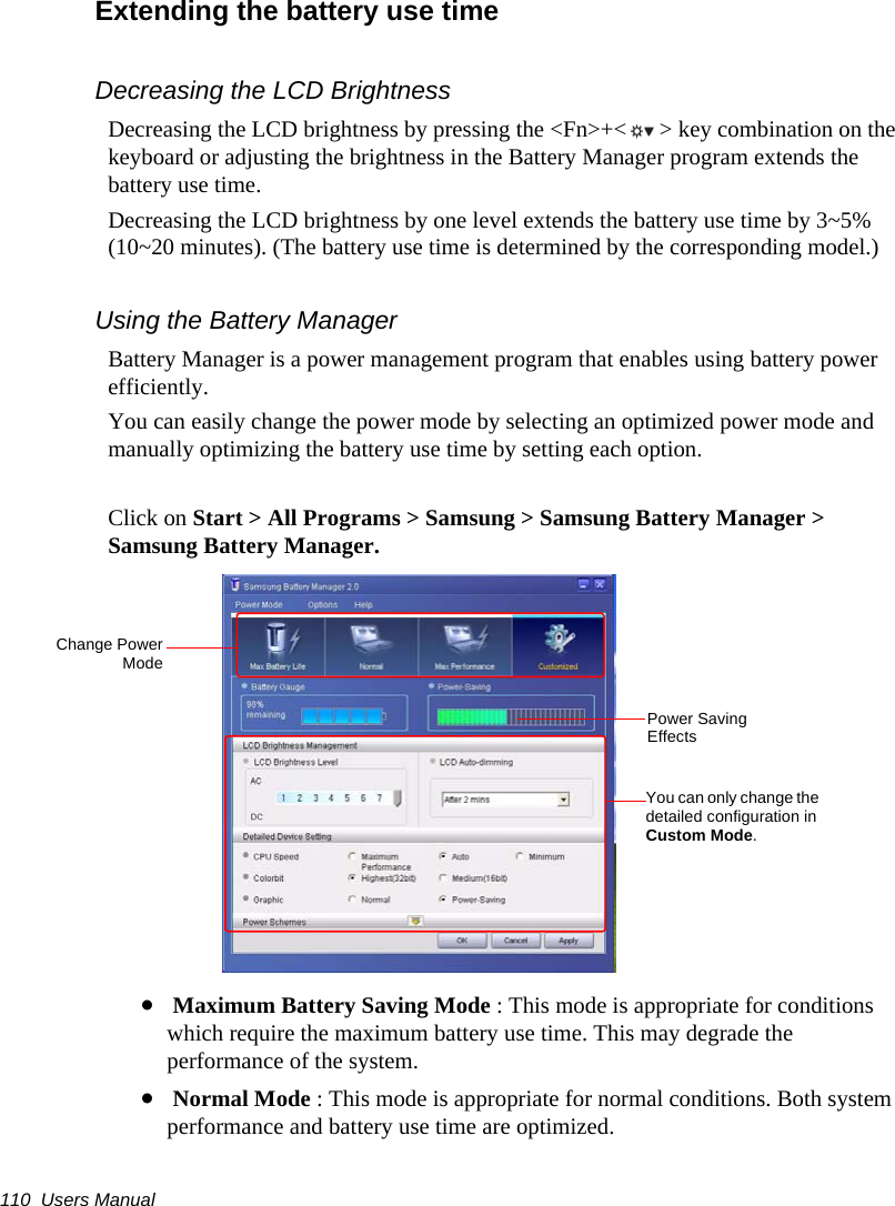 110  Users ManualExtending the battery use timeDecreasing the LCD BrightnessDecreasing the LCD brightness by pressing the &lt;Fn&gt;+&lt; &gt; key combination on the keyboard or adjusting the brightness in the Battery Manager program extends the battery use time. Decreasing the LCD brightness by one level extends the battery use time by 3~5% (10~20 minutes). (The battery use time is determined by the corresponding model.)Using the Battery ManagerBattery Manager is a power management program that enables using battery power efficiently.You can easily change the power mode by selecting an optimized power mode and manually optimizing the battery use time by setting each option.Click on Start &gt; All Programs &gt; Samsung &gt; Samsung Battery Manager &gt; Samsung Battery Manager.• Maximum Battery Saving Mode : This mode is appropriate for conditions which require the maximum battery use time. This may degrade the performance of the system.• Normal Mode : This mode is appropriate for normal conditions. Both system performance and battery use time are optimized.Change PowerModeYou can only change the detailed configuration in Custom Mode.Power Saving Effects