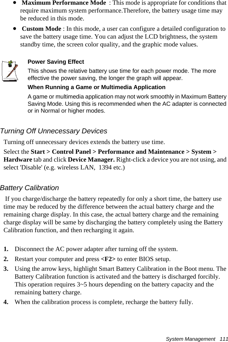 System Management   111• Maximum Performance Mode  : This mode is appropriate for conditions that require maximum system performance.Therefore, the battery usage time may be reduced in this mode.• Custom Mode : In this mode, a user can configure a detailed configuration to save the battery usage time. You can adjust the LCD brightness, the system standby time, the screen color quality, and the graphic mode values.Power Saving EffectThis shows the relative battery use time for each power mode. The more effective the power saving, the longer the graph will appear.When Running a Game or Multimedia ApplicationA game or multimedia application may not work smoothly in Maximum Battery Saving Mode. Using this is recommended when the AC adapter is connected or in Normal or higher modes.Turning Off Unnecessary DevicesTurning off unnecessary devices extends the battery use time.Select the Start &gt; Control Panel &gt; Performance and Maintenance &gt; System &gt; Hardware tab and click Device Manager. Right-click a device you are not using, and select &apos;Disable&apos; (e.g. wireless LAN,  1394 etc.)Battery Calibration If you charge/discharge the battery repeatedly for only a short time, the battery use time may be reduced by the difference between the actual battery charge and the remaining charge display. In this case, the actual battery charge and the remaining charge display will be same by discharging the battery completely using the Battery Calibration function, and then recharging it again.1. Disconnect the AC power adapter after turning off the system.2. Restart your computer and press &lt;F2&gt; to enter BIOS setup.3. Using the arrow keys, highlight Smart Battery Calibration in the Boot menu. The Battery Calibration function is activated and the battery is discharged forcibly. This operation requires 3~5 hours depending on the battery capacity and the remaining battery charge.4. When the calibration process is complete, recharge the battery fully.
