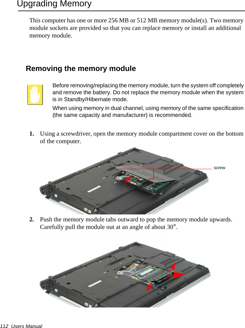 112  Users ManualUpgrading MemoryThis computer has one or more 256 MB or 512 MB memory module(s). Two memory module sockets are provided so that you can replace memory or install an additional memory module.Removing the memory moduleBefore removing/replacing the memory module, turn the system off completely and remove the battery. Do not replace the memory module when the system is in Standby/Hibernate mode.When using memory in dual channel, using memory of the same specification (the same capacity and manufacturer) is recommended.1. Using a screwdriver, open the memory module compartment cover on the bottom of the computer.2. Push the memory module tabs outward to pop the memory module upwards. Carefully pull the module out at an angle of about 30°.screw