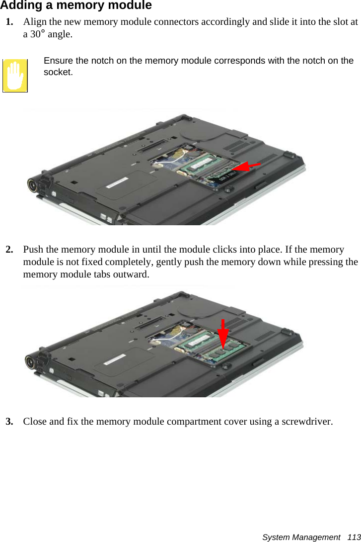 System Management   113Adding a memory module1. Align the new memory module connectors accordingly and slide it into the slot at a 30° angle.Ensure the notch on the memory module corresponds with the notch on the socket.2. Push the memory module in until the module clicks into place. If the memory module is not fixed completely, gently push the memory down while pressing the memory module tabs outward.3. Close and fix the memory module compartment cover using a screwdriver.