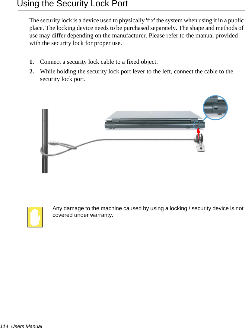 114  Users ManualUsing the Security Lock PortThe security lock is a device used to physically &apos;fix&apos; the system when using it in a public place. The locking device needs to be purchased separately. The shape and methods of use may differ depending on the manufacturer. Please refer to the manual provided with the security lock for proper use.1. Connect a security lock cable to a fixed object.2. While holding the security lock port lever to the left, connect the cable to the security lock port.Any damage to the machine caused by using a locking / security device is not covered under warranty.