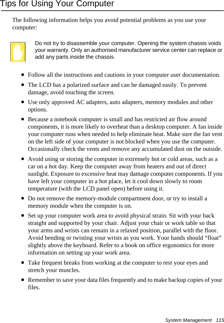 System Management   115Tips for Using Your ComputerThe following information helps you avoid potential problems as you use your computer:Do not try to disassemble your computer. Opening the system chassis voids your warranty. Only an authorised manufacturer service center can replace or add any parts inside the chassis.•Follow all the instructions and cautions in your computer user documentation.•The LCD has a polarized surface and can be damaged easily. To prevent damage, avoid touching the screen.•Use only approved AC adapters, auto adapters, memory modules and other options.•Because a notebook computer is small and has restricted air flow around components, it is more likely to overheat than a desktop computer. A fan inside your computer runs when needed to help eliminate heat. Make sure the fan vent on the left side of your computer is not blocked when you use the computer. Occasionally check the vents and remove any accumulated dust on the outside. •Avoid using or storing the computer in extremely hot or cold areas, such as a car on a hot day. Keep the computer away from heaters and out of direct sunlight. Exposure to excessive heat may damage computer components. If you have left your computer in a hot place, let it cool down slowly to room temperature (with the LCD panel open) before using it.•Do not remove the memory-module compartment door, or try to install a memory module when the computer is on.•Set up your computer work area to avoid physical strain. Sit with your back straight and supported by your chair. Adjust your chair or work table so that your arms and wrists can remain in a relaxed position, parallel with the floor. Avoid bending or twisting your wrists as you work. Your hands should “float” slightly above the keyboard. Refer to a book on office ergonomics for more information on setting up your work area.•Take frequent breaks from working at the computer to rest your eyes and stretch your muscles. •Remember to save your data files frequently and to make backup copies of your files.