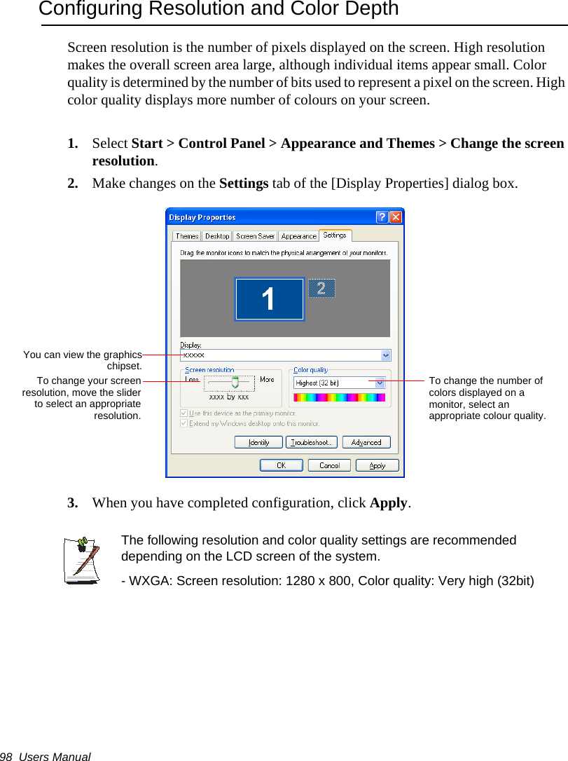98  Users ManualConfiguring Resolution and Color DepthScreen resolution is the number of pixels displayed on the screen. High resolution makes the overall screen area large, although individual items appear small. Color quality is determined by the number of bits used to represent a pixel on the screen. High color quality displays more number of colours on your screen.1. Select Start &gt; Control Panel &gt; Appearance and Themes &gt; Change the screen resolution.2. Make changes on the Settings tab of the [Display Properties] dialog box.3. When you have completed configuration, click Apply.The following resolution and color quality settings are recommended depending on the LCD screen of the system.- WXGA: Screen resolution: 1280 x 800, Color quality: Very high (32bit)To change the number of colors displayed on a monitor, select an appropriate colour quality.To change your screenresolution, move the sliderto select an appropriateresolution.You can view the graphicschipset.