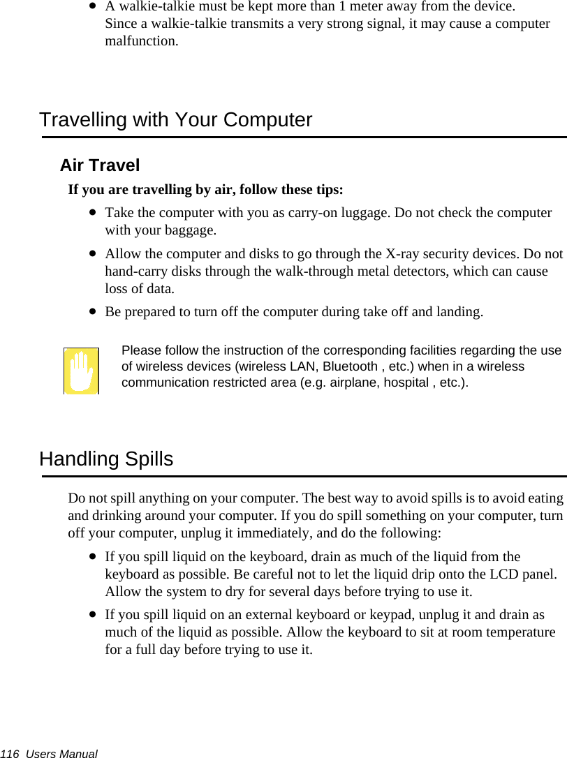 116  Users Manual•A walkie-talkie must be kept more than 1 meter away from the device.Since a walkie-talkie transmits a very strong signal, it may cause a computer malfunction.Travelling with Your ComputerAir TravelIf you are travelling by air, follow these tips:•Take the computer with you as carry-on luggage. Do not check the computer with your baggage.•Allow the computer and disks to go through the X-ray security devices. Do not hand-carry disks through the walk-through metal detectors, which can cause loss of data.•Be prepared to turn off the computer during take off and landing.Please follow the instruction of the corresponding facilities regarding the use of wireless devices (wireless LAN, Bluetooth , etc.) when in a wireless communication restricted area (e.g. airplane, hospital , etc.).Handling SpillsDo not spill anything on your computer. The best way to avoid spills is to avoid eating and drinking around your computer. If you do spill something on your computer, turn off your computer, unplug it immediately, and do the following:•If you spill liquid on the keyboard, drain as much of the liquid from the keyboard as possible. Be careful not to let the liquid drip onto the LCD panel. Allow the system to dry for several days before trying to use it.•If you spill liquid on an external keyboard or keypad, unplug it and drain as much of the liquid as possible. Allow the keyboard to sit at room temperature for a full day before trying to use it.