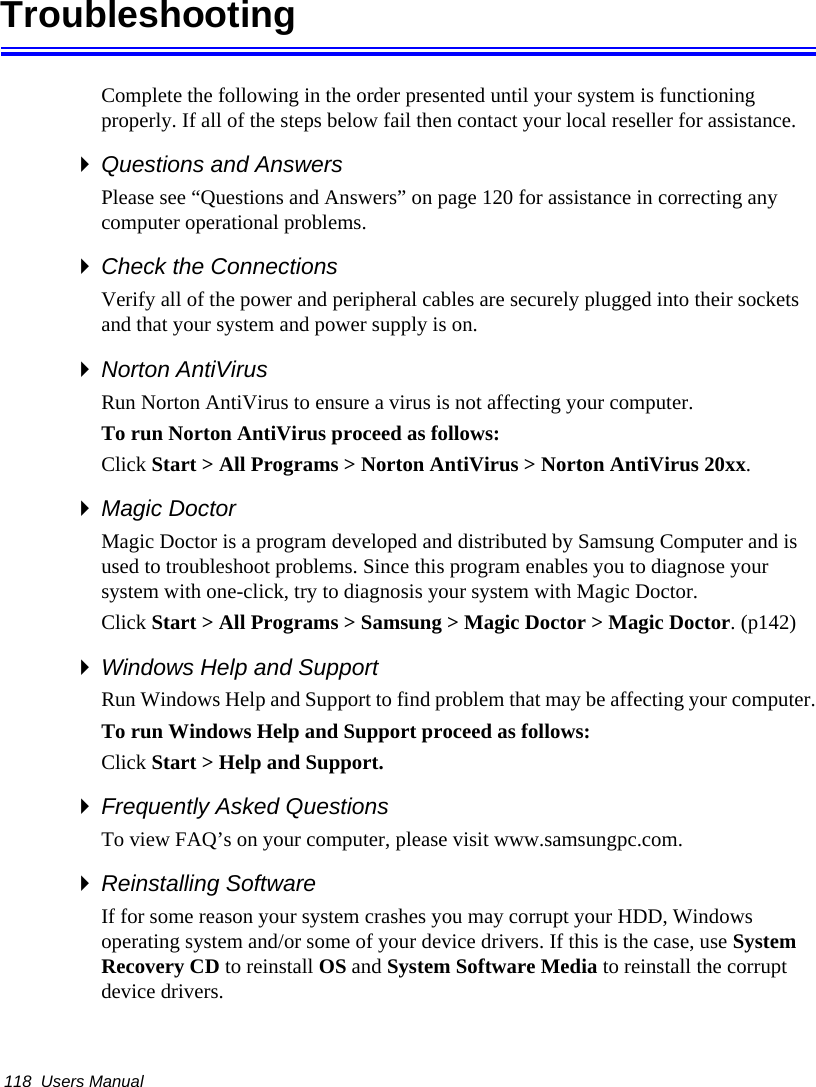 118  Users ManualTroubleshootingComplete the following in the order presented until your system is functioning properly. If all of the steps below fail then contact your local reseller for assistance.Questions and AnswersPlease see “Questions and Answers” on page 120 for assistance in correcting any computer operational problems.Check the ConnectionsVerify all of the power and peripheral cables are securely plugged into their sockets and that your system and power supply is on.Norton AntiVirus Run Norton AntiVirus to ensure a virus is not affecting your computer.To run Norton AntiVirus proceed as follows:Click Start &gt; All Programs &gt; Norton AntiVirus &gt; Norton AntiVirus 20xx.Magic DoctorMagic Doctor is a program developed and distributed by Samsung Computer and is used to troubleshoot problems. Since this program enables you to diagnose your system with one-click, try to diagnosis your system with Magic Doctor. Click Start &gt; All Programs &gt; Samsung &gt; Magic Doctor &gt; Magic Doctor. (p142)Windows Help and SupportRun Windows Help and Support to find problem that may be affecting your computer.To run Windows Help and Support proceed as follows:Click Start &gt; Help and Support.Frequently Asked QuestionsTo view FAQ’s on your computer, please visit www.samsungpc.com.Reinstalling SoftwareIf for some reason your system crashes you may corrupt your HDD, Windows operating system and/or some of your device drivers. If this is the case, use System Recovery CD to reinstall OS and System Software Media to reinstall the corrupt device drivers.