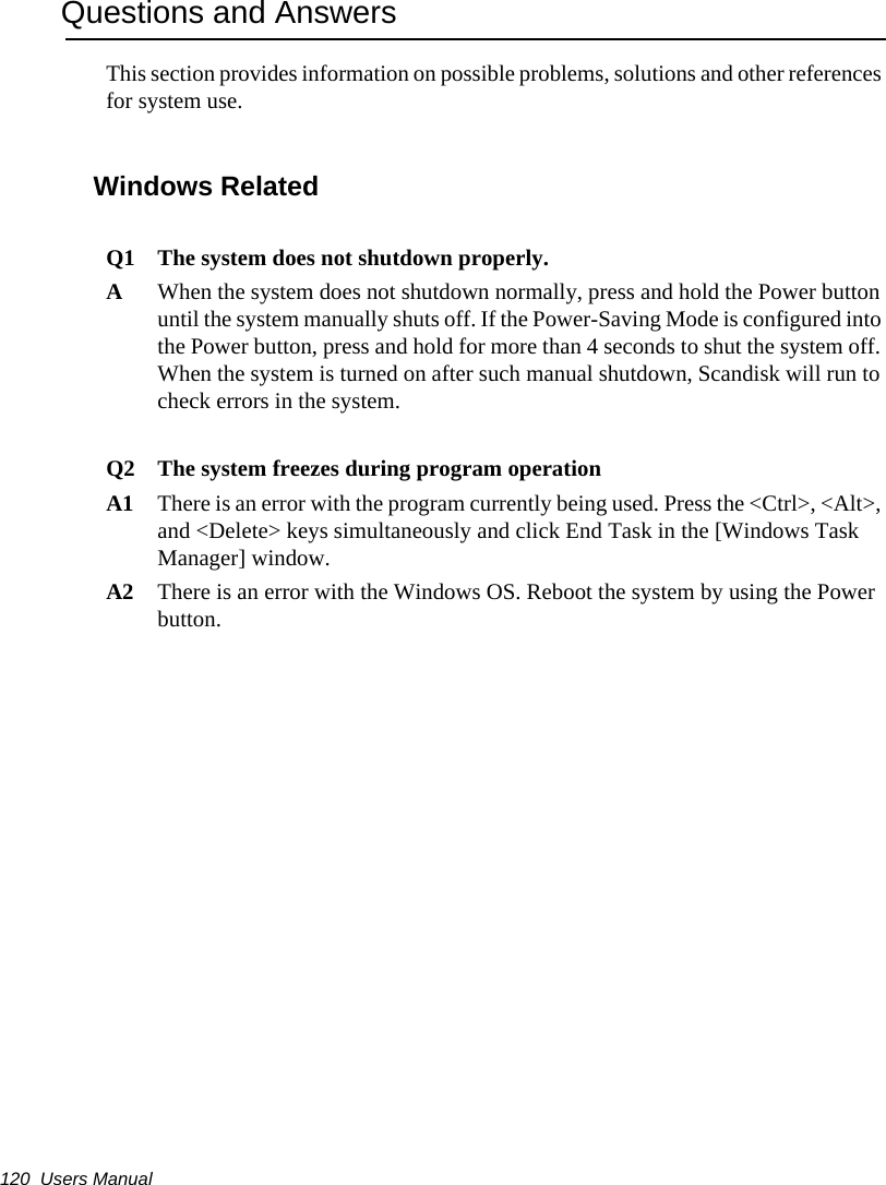 120  Users ManualQuestions and AnswersThis section provides information on possible problems, solutions and other references for system use.Windows Related Q1 The system does not shutdown properly.AWhen the system does not shutdown normally, press and hold the Power button until the system manually shuts off. If the Power-Saving Mode is configured into the Power button, press and hold for more than 4 seconds to shut the system off. When the system is turned on after such manual shutdown, Scandisk will run to check errors in the system. Q2 The system freezes during program operationA1 There is an error with the program currently being used. Press the &lt;Ctrl&gt;, &lt;Alt&gt;, and &lt;Delete&gt; keys simultaneously and click End Task in the [Windows Task Manager] window. A2 There is an error with the Windows OS. Reboot the system by using the Power button.