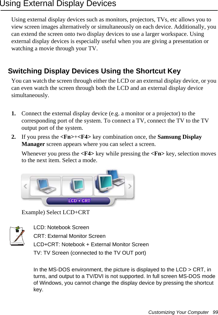 Customizing Your Computer   99Using External Display DevicesUsing external display devices such as monitors, projectors, TVs, etc allows you to view screen images alternatively or simultaneously on each device. Additionally, you can extend the screen onto two display devices to use a larger workspace. Using external display devices is especially useful when you are giving a presentation or watching a movie through your TV.Switching Display Devices Using the Shortcut KeyYou can watch the screen through either the LCD or an external display device, or you can even watch the screen through both the LCD and an external display device simultaneously.1. Connect the external display device (e.g. a monitor or a projector) to the corresponding port of the system. To connect a TV, connect the TV to the TV output port of the system.2. If you press the &lt;Fn&gt;+&lt;F4&gt; key combination once, the Samsung Display Manager screen appears where you can select a screen.Whenever you press the &lt;F4&gt; key while pressing the &lt;Fn&gt; key, selection moves to the next item. Select a mode.Example) Select LCD+CRTLCD: Notebook Screen   CRT: External Monitor Screen         LCD+CRT: Notebook + External Monitor Screen TV: TV Screen (connected to the TV OUT port)In the MS-DOS environment, the picture is displayed to the LCD &gt; CRT, in turns, and output to a TV/DVI is not supported. In full screen MS-DOS mode of Windows, you cannot change the display device by pressing the shortcut key.