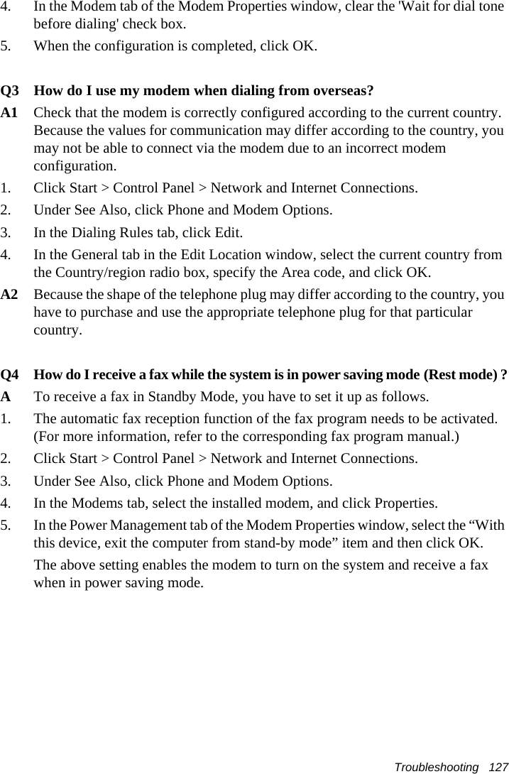 Troubleshooting   1274.  In the Modem tab of the Modem Properties window, clear the &apos;Wait for dial tone before dialing&apos; check box.5.  When the configuration is completed, click OK.Q3 How do I use my modem when dialing from overseas?A1 Check that the modem is correctly configured according to the current country. Because the values for communication may differ according to the country, you may not be able to connect via the modem due to an incorrect modem configuration.    1.  Click Start &gt; Control Panel &gt; Network and Internet Connections.2.  Under See Also, click Phone and Modem Options.3.  In the Dialing Rules tab, click Edit.4.  In the General tab in the Edit Location window, select the current country from the Country/region radio box, specify the Area code, and click OK.A2 Because the shape of the telephone plug may differ according to the country, you have to purchase and use the appropriate telephone plug for that particular country.Q4 How do I receive a fax while the system is in power saving mode (Rest mode) ?ATo receive a fax in Standby Mode, you have to set it up as follows.1.  The automatic fax reception function of the fax program needs to be activated. (For more information, refer to the corresponding fax program manual.)2.  Click Start &gt; Control Panel &gt; Network and Internet Connections.3.  Under See Also, click Phone and Modem Options.4.  In the Modems tab, select the installed modem, and click Properties.5.  In the Power Management tab of the Modem Properties window, select the “With this device, exit the computer from stand-by mode” item and then click OK.    The above setting enables the modem to turn on the system and receive a fax when in power saving mode.