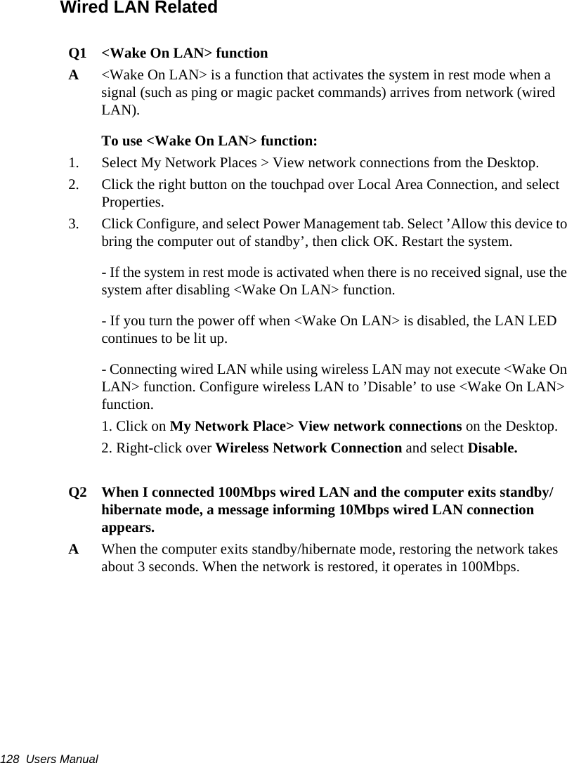 128  Users ManualWired LAN RelatedQ1 &lt;Wake On LAN&gt; functionA&lt;Wake On LAN&gt; is a function that activates the system in rest mode when a signal (such as ping or magic packet commands) arrives from network (wired LAN).To use &lt;Wake On LAN&gt; function:1. Select My Network Places &gt; View network connections from the Desktop. 2. Click the right button on the touchpad over Local Area Connection, and select Properties.3. Click Configure, and select Power Management tab. Select ’Allow this device to bring the computer out of standby’, then click OK. Restart the system.- If the system in rest mode is activated when there is no received signal, use the system after disabling &lt;Wake On LAN&gt; function.- If you turn the power off when &lt;Wake On LAN&gt; is disabled, the LAN LED continues to be lit up.- Connecting wired LAN while using wireless LAN may not execute &lt;Wake On LAN&gt; function. Configure wireless LAN to ’Disable’ to use &lt;Wake On LAN&gt; function.1. Click on My Network Place&gt; View network connections on the Desktop.2. Right-click over Wireless Network Connection and select Disable.Q2   When I connected 100Mbps wired LAN and the computer exits standby/hibernate mode, a message informing 10Mbps wired LAN connection appears.A   When the computer exits standby/hibernate mode, restoring the network takes about 3 seconds. When the network is restored, it operates in 100Mbps.