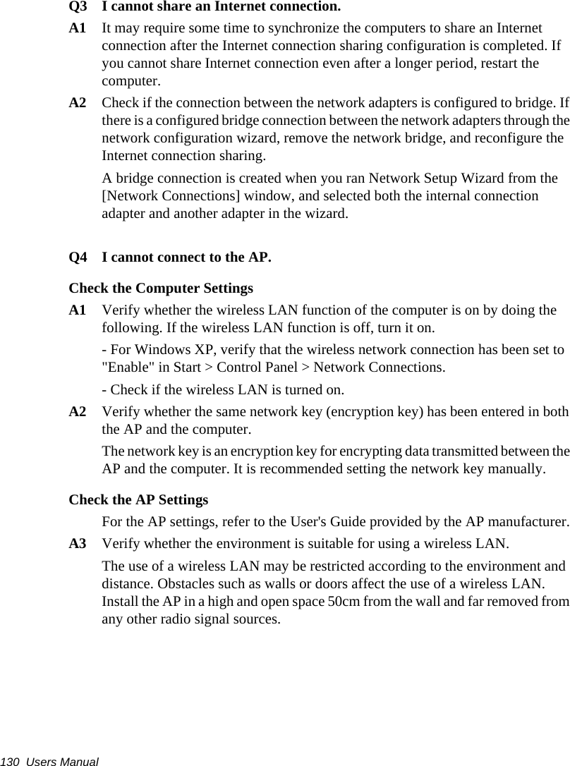 130  Users ManualQ3  I cannot share an Internet connection.A1  It may require some time to synchronize the computers to share an Internet connection after the Internet connection sharing configuration is completed. If you cannot share Internet connection even after a longer period, restart the computer.A2  Check if the connection between the network adapters is configured to bridge. If there is a configured bridge connection between the network adapters through the network configuration wizard, remove the network bridge, and reconfigure the Internet connection sharing.A bridge connection is created when you ran Network Setup Wizard from the [Network Connections] window, and selected both the internal connection adapter and another adapter in the wizard.Q4 I cannot connect to the AP.Check the Computer SettingsA1 Verify whether the wireless LAN function of the computer is on by doing the following. If the wireless LAN function is off, turn it on. - For Windows XP, verify that the wireless network connection has been set to &quot;Enable&quot; in Start &gt; Control Panel &gt; Network Connections.- Check if the wireless LAN is turned on.A2 Verify whether the same network key (encryption key) has been entered in both the AP and the computer. The network key is an encryption key for encrypting data transmitted between the AP and the computer. It is recommended setting the network key manually.Check the AP SettingsFor the AP settings, refer to the User&apos;s Guide provided by the AP manufacturer.A3 Verify whether the environment is suitable for using a wireless LAN.The use of a wireless LAN may be restricted according to the environment and distance. Obstacles such as walls or doors affect the use of a wireless LAN. Install the AP in a high and open space 50cm from the wall and far removed from any other radio signal sources. 