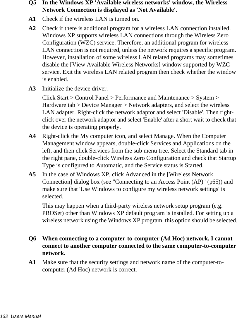 132  Users ManualQ5  In the Windows XP &apos;Available wireless networks&apos; window, the Wireless Network Connection is displayed as &apos;Not Available&apos;.A1  Check if the wireless LAN is turned on.A2 Check if there is additional program for a wireless LAN connection installed. Windows XP supports wireless LAN connections through the Wireless Zero Configuration (WZC) service. Therefore, an additional program for wireless LAN connection is not required, unless the network requires a specific program. However, installation of some wireless LAN related programs may sometimes disable the [View Available Wireless Networks] window supported by WZC service. Exit the wireless LAN related program then check whether the window is enabled.A3   Initialize the device driver.Click Start &gt; Control Panel &gt; Performance and Maintenance &gt; System &gt; Hardware tab &gt; Device Manager &gt; Network adapters, and select the wireless LAN adapter. Right-click the network adaptor and select &apos;Disable&apos;. Then right-click over the network adaptor and select &apos;Enable&apos; after a short wait to check that the device is operating properly.A4 Right-click the My computer icon, and select Manage. When the Computer Management window appears, double-click Services and Applications on the left, and then click Services from the sub menu tree. Select the Standard tab in the right pane, double-click Wireless Zero Configuration and check that Startup Type is configured to Automatic, and the Service status is Started.A5 In the case of Windows XP, click Advanced in the [Wireless Network Connection] dialog box (see &quot;Connecting to an Access Point (AP)&quot; (p65)) and make sure that &apos;Use Windows to configure my wireless network settings&apos; is selected.This may happen when a third-party wireless network setup program (e.g. PROSet) other than Windows XP default program is installed. For setting up a wireless network using the Windows XP program, this option should be selected.Q6  When connecting to a computer-to-computer (Ad Hoc) network, I cannot connect to another computer connected to the same computer-to-computer network. A1  Make sure that the security settings and network name of the computer-to-computer (Ad Hoc) network is correct.