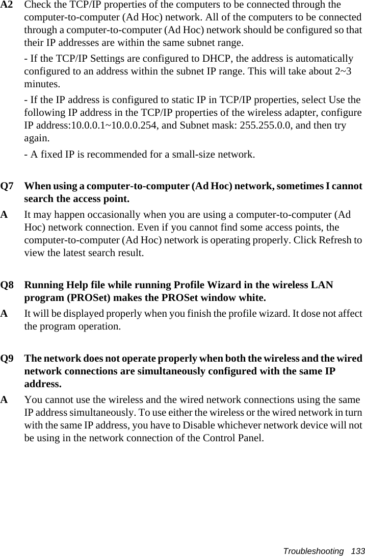Troubleshooting   133A2  Check the TCP/IP properties of the computers to be connected through the computer-to-computer (Ad Hoc) network. All of the computers to be connected through a computer-to-computer (Ad Hoc) network should be configured so that their IP addresses are within the same subnet range.- If the TCP/IP Settings are configured to DHCP, the address is automatically configured to an address within the subnet IP range. This will take about 2~3 minutes.- If the IP address is configured to static IP in TCP/IP properties, select Use the following IP address in the TCP/IP properties of the wireless adapter, configure IP address:10.0.0.1~10.0.0.254, and Subnet mask: 255.255.0.0, and then try again.- A fixed IP is recommended for a small-size network.Q7  When using a computer-to-computer (Ad Hoc) network, sometimes I cannot search the access point. A  It may happen occasionally when you are using a computer-to-computer (Ad Hoc) network connection. Even if you cannot find some access points, the computer-to-computer (Ad Hoc) network is operating properly. Click Refresh to view the latest search result. Q8  Running Help file while running Profile Wizard in the wireless LAN program (PROSet) makes the PROSet window white.A  It will be displayed properly when you finish the profile wizard. It dose not affect the program operation.Q9 The network does not operate properly when both the wireless and the wired network connections are simultaneously configured with the same IP address.AYou cannot use the wireless and the wired network connections using the same IP address simultaneously. To use either the wireless or the wired network in turn with the same IP address, you have to Disable whichever network device will not be using in the network connection of the Control Panel. 