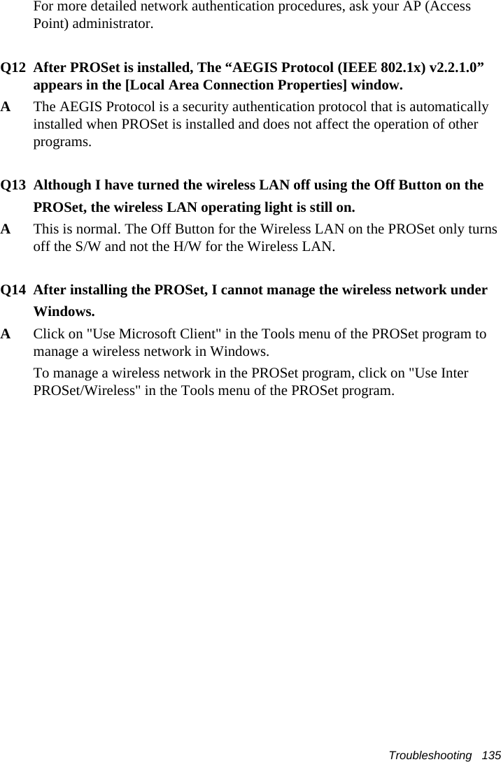 Troubleshooting   135For more detailed network authentication procedures, ask your AP (Access Point) administrator.Q12 After PROSet is installed, The “AEGIS Protocol (IEEE 802.1x) v2.2.1.0” appears in the [Local Area Connection Properties] window.AThe AEGIS Protocol is a security authentication protocol that is automatically installed when PROSet is installed and does not affect the operation of other programs.Q13 Although I have turned the wireless LAN off using the Off Button on thePROSet, the wireless LAN operating light is still on.AThis is normal. The Off Button for the Wireless LAN on the PROSet only turnsoff the S/W and not the H/W for the Wireless LAN.Q14 After installing the PROSet, I cannot manage the wireless network underWindows.AClick on &quot;Use Microsoft Client&quot; in the Tools menu of the PROSet program tomanage a wireless network in Windows.To manage a wireless network in the PROSet program, click on &quot;Use InterPROSet/Wireless&quot; in the Tools menu of the PROSet program.