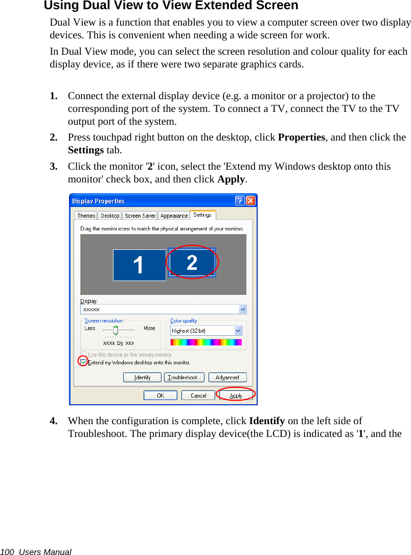 100  Users ManualUsing Dual View to View Extended ScreenDual View is a function that enables you to view a computer screen over two display devices. This is convenient when needing a wide screen for work.In Dual View mode, you can select the screen resolution and colour quality for each display device, as if there were two separate graphics cards.1. Connect the external display device (e.g. a monitor or a projector) to the corresponding port of the system. To connect a TV, connect the TV to the TV output port of the system.2. Press touchpad right button on the desktop, click Properties, and then click the Settings tab.3. Click the monitor &apos;2&apos; icon, select the &apos;Extend my Windows desktop onto this monitor&apos; check box, and then click Apply.4. When the configuration is complete, click Identify on the left side of Troubleshoot. The primary display device(the LCD) is indicated as &apos;1&apos;, and the 