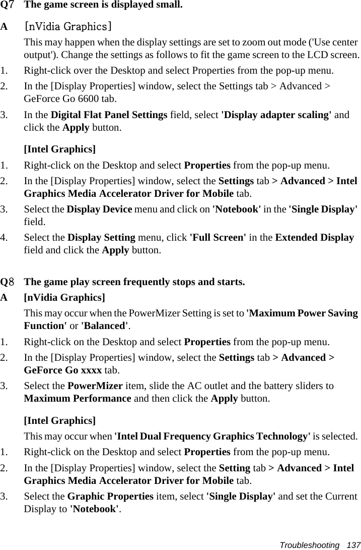 Troubleshooting   137Q7The game screen is displayed small.A[nVidia Graphics]This may happen when the display settings are set to zoom out mode (&apos;Use center output&apos;). Change the settings as follows to fit the game screen to the LCD screen.1. Right-click over the Desktop and select Properties from the pop-up menu.2. In the [Display Properties] window, select the Settings tab &gt; Advanced &gt; GeForce Go 6600 tab.3. In the Digital Flat Panel Settings field, select &apos;Display adapter scaling&apos; and click the Apply button.[Intel Graphics]1.Right-click on the Desktop and select Properties from the pop-up menu.2. In the [Display Properties] window, select the Settings tab &gt; Advanced &gt; Intel Graphics Media Accelerator Driver for Mobile tab. 3. Select the Display Device menu and click on &apos;Notebook&apos; in the &apos;Single Display&apos; field.4. Select the Display Setting menu, click &apos;Full Screen&apos; in the Extended Display field and click the Apply button.Q8The game play screen frequently stops and starts.A [nVidia Graphics]This may occur when the PowerMizer Setting is set to &apos;Maximum Power Saving Function&apos; or &apos;Balanced&apos;.1. Right-click on the Desktop and select Properties from the pop-up menu.2. In the [Display Properties] window, select the Settings tab &gt; Advanced &gt; GeForce Go xxxx tab.3. Select the PowerMizer item, slide the AC outlet and the battery sliders to Maximum Performance and then click the Apply button.[Intel Graphics]This may occur when &apos;Intel Dual Frequency Graphics Technology&apos; is selected. 1. Right-click on the Desktop and select Properties from the pop-up menu.2. In the [Display Properties] window, select the Setting tab &gt; Advanced &gt; Intel Graphics Media Accelerator Driver for Mobile tab.3. Select the Graphic Properties item, select &apos;Single Display&apos; and set the Current Display to &apos;Notebook&apos;.
