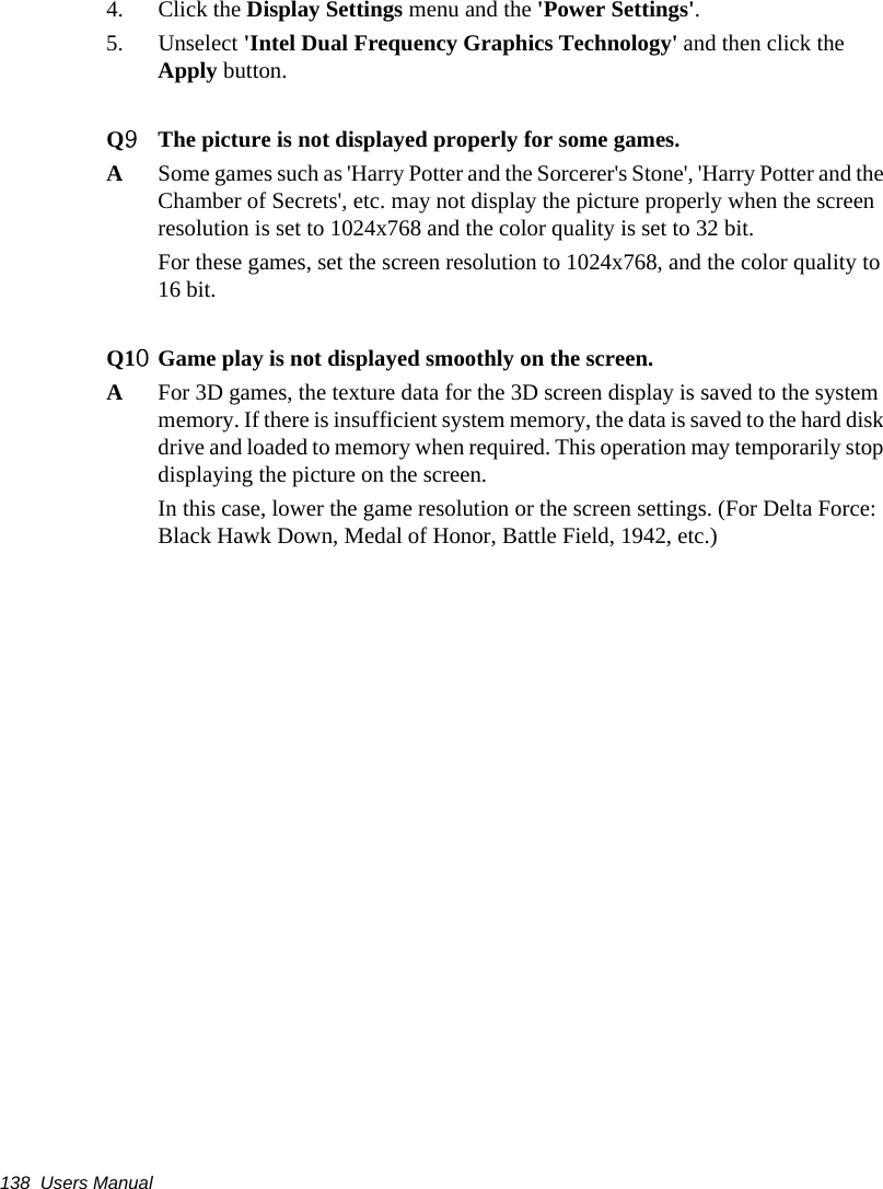 138  Users Manual4. Click the Display Settings menu and the &apos;Power Settings&apos;.5. Unselect &apos;Intel Dual Frequency Graphics Technology&apos; and then click the Apply button.Q9The picture is not displayed properly for some games.ASome games such as &apos;Harry Potter and the Sorcerer&apos;s Stone&apos;, &apos;Harry Potter and the Chamber of Secrets&apos;, etc. may not display the picture properly when the screen resolution is set to 1024x768 and the color quality is set to 32 bit.For these games, set the screen resolution to 1024x768, and the color quality to 16 bit.Q10Game play is not displayed smoothly on the screen.AFor 3D games, the texture data for the 3D screen display is saved to the system memory. If there is insufficient system memory, the data is saved to the hard disk drive and loaded to memory when required. This operation may temporarily stop displaying the picture on the screen.In this case, lower the game resolution or the screen settings. (For Delta Force: Black Hawk Down, Medal of Honor, Battle Field, 1942, etc.)