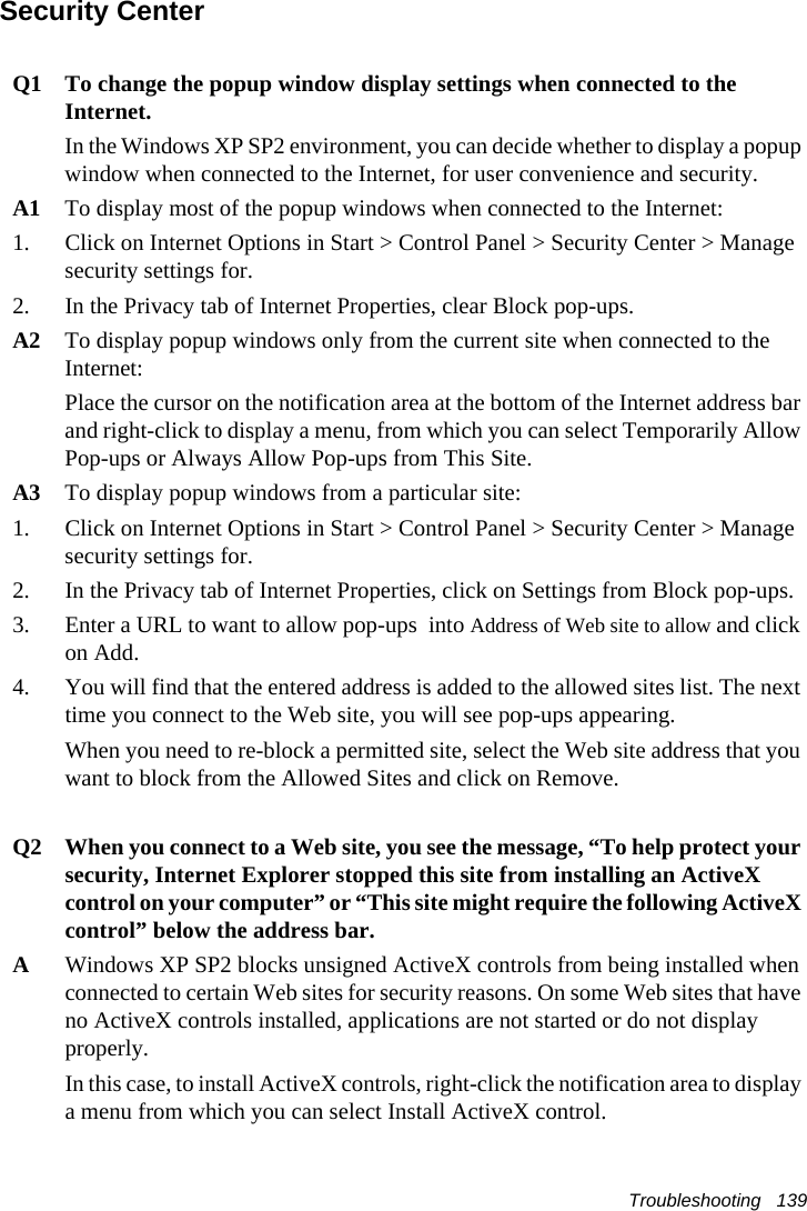 Troubleshooting   139Security CenterQ1 To change the popup window display settings when connected to the Internet.In the Windows XP SP2 environment, you can decide whether to display a popup window when connected to the Internet, for user convenience and security.A1 To display most of the popup windows when connected to the Internet:1. Click on Internet Options in Start &gt; Control Panel &gt; Security Center &gt; Manage security settings for.2. In the Privacy tab of Internet Properties, clear Block pop-ups.A2 To display popup windows only from the current site when connected to the Internet:Place the cursor on the notification area at the bottom of the Internet address bar and right-click to display a menu, from which you can select Temporarily Allow Pop-ups or Always Allow Pop-ups from This Site.A3 To display popup windows from a particular site:1. Click on Internet Options in Start &gt; Control Panel &gt; Security Center &gt; Manage security settings for. 2. In the Privacy tab of Internet Properties, click on Settings from Block pop-ups. 3. Enter a URL to want to allow pop-ups  into Address of Web site to allow and click on Add. 4. You will find that the entered address is added to the allowed sites list. The next time you connect to the Web site, you will see pop-ups appearing. When you need to re-block a permitted site, select the Web site address that you want to block from the Allowed Sites and click on Remove. Q2 When you connect to a Web site, you see the message, “To help protect your security, Internet Explorer stopped this site from installing an ActiveX control on your computer” or “This site might require the following ActiveX control” below the address bar.AWindows XP SP2 blocks unsigned ActiveX controls from being installed when connected to certain Web sites for security reasons. On some Web sites that have no ActiveX controls installed, applications are not started or do not display properly.In this case, to install ActiveX controls, right-click the notification area to display a menu from which you can select Install ActiveX control.