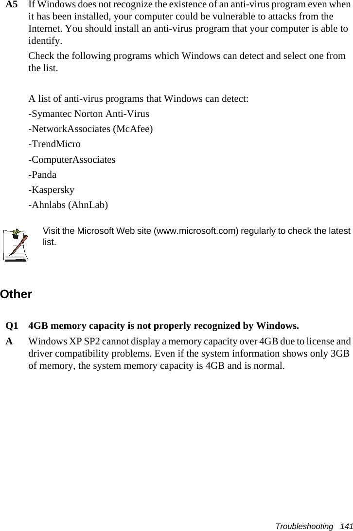 Troubleshooting   141A5 If Windows does not recognize the existence of an anti-virus program even when it has been installed, your computer could be vulnerable to attacks from the Internet. You should install an anti-virus program that your computer is able to identify. Check the following programs which Windows can detect and select one from the list. A list of anti-virus programs that Windows can detect:-Symantec Norton Anti-Virus-NetworkAssociates (McAfee) -TrendMicro -ComputerAssociates -Panda -Kaspersky -Ahnlabs (AhnLab)  Visit the Microsoft Web site (www.microsoft.com) regularly to check the latest list.OtherQ1 4GB memory capacity is not properly recognized by Windows.AWindows XP SP2 cannot display a memory capacity over 4GB due to license and driver compatibility problems. Even if the system information shows only 3GB of memory, the system memory capacity is 4GB and is normal.