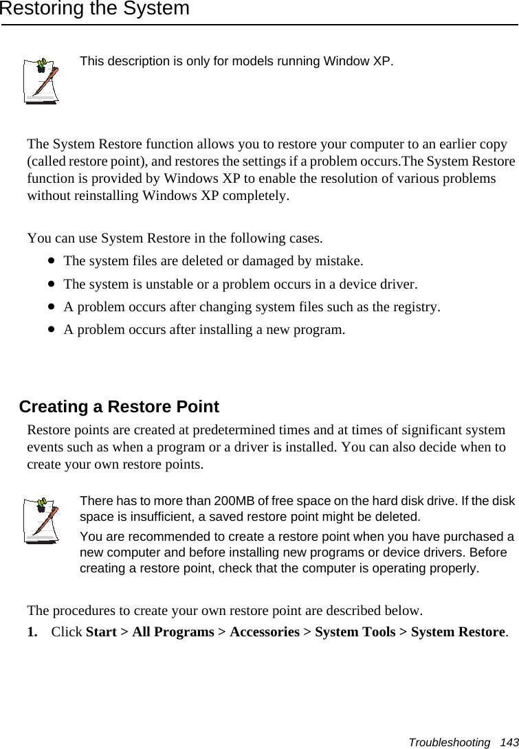 Troubleshooting   143Restoring the SystemThis description is only for models running Window XP.The System Restore function allows you to restore your computer to an earlier copy (called restore point), and restores the settings if a problem occurs.The System Restore function is provided by Windows XP to enable the resolution of various problems without reinstalling Windows XP completely.You can use System Restore in the following cases. •The system files are deleted or damaged by mistake.•The system is unstable or a problem occurs in a device driver.•A problem occurs after changing system files such as the registry.•A problem occurs after installing a new program.Creating a Restore PointRestore points are created at predetermined times and at times of significant system events such as when a program or a driver is installed. You can also decide when to create your own restore points.There has to more than 200MB of free space on the hard disk drive. If the disk space is insufficient, a saved restore point might be deleted.You are recommended to create a restore point when you have purchased a new computer and before installing new programs or device drivers. Before creating a restore point, check that the computer is operating properly.The procedures to create your own restore point are described below.1. Click Start &gt; All Programs &gt; Accessories &gt; System Tools &gt; System Restore.