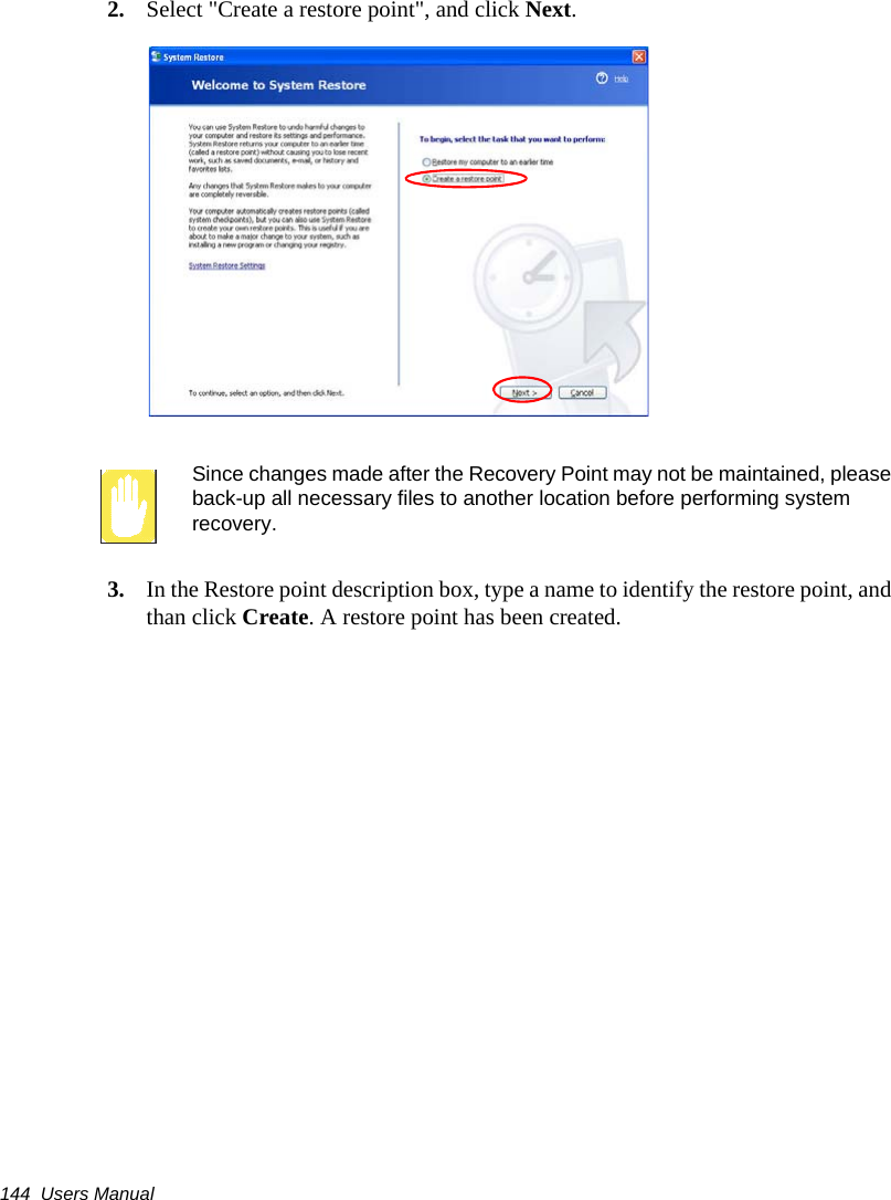 144  Users Manual2. Select &quot;Create a restore point&quot;, and click Next.Since changes made after the Recovery Point may not be maintained, please back-up all necessary files to another location before performing system recovery.3. In the Restore point description box, type a name to identify the restore point, and than click Create. A restore point has been created.
