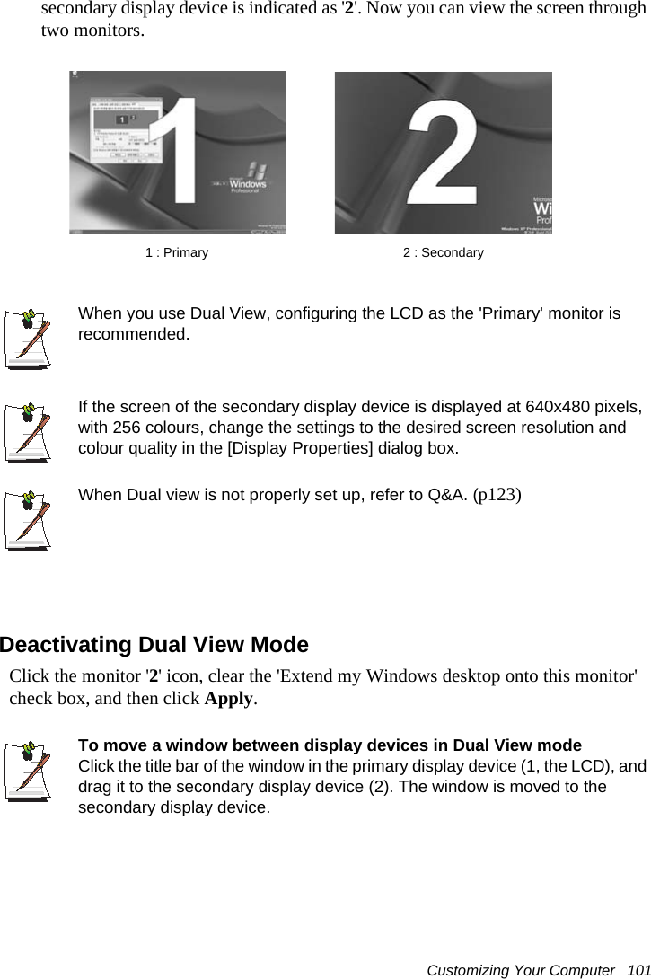 Customizing Your Computer   101secondary display device is indicated as &apos;2&apos;. Now you can view the screen through two monitors.   When you use Dual View, configuring the LCD as the &apos;Primary&apos; monitor is recommended.If the screen of the secondary display device is displayed at 640x480 pixels, with 256 colours, change the settings to the desired screen resolution and colour quality in the [Display Properties] dialog box.When Dual view is not properly set up, refer to Q&amp;A. (p123)Deactivating Dual View ModeClick the monitor &apos;2&apos; icon, clear the &apos;Extend my Windows desktop onto this monitor&apos; check box, and then click Apply.To move a window between display devices in Dual View modeClick the title bar of the window in the primary display device (1, the LCD), and drag it to the secondary display device (2). The window is moved to the secondary display device.2 : Secondary1 : Primary